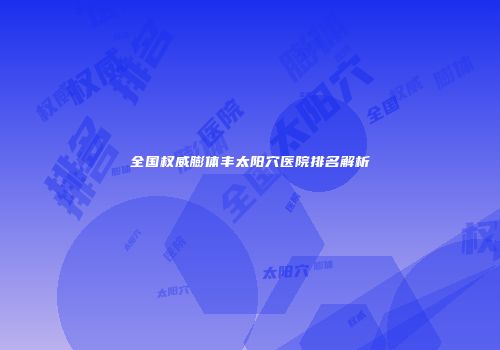 全国权威膨体丰太阳穴医院排名解析