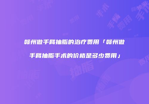 赣州做手臂抽脂的治疗费用「赣州做手臂抽脂手术的价格是多少费用」