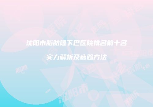 沈阳市脂肪隆下巴医院排名前十名实力解析及瘦脸方法