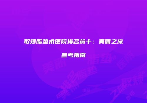 取颊脂垫术医院排名前十：美丽之旅参考指南