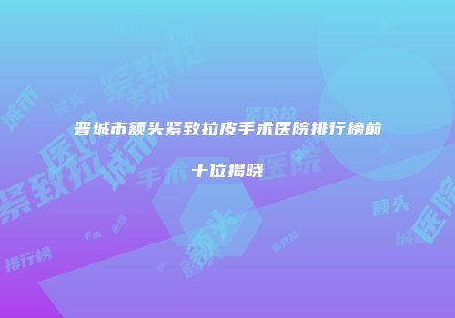 晋城市额头紧致拉皮手术医院排行榜前十位揭晓