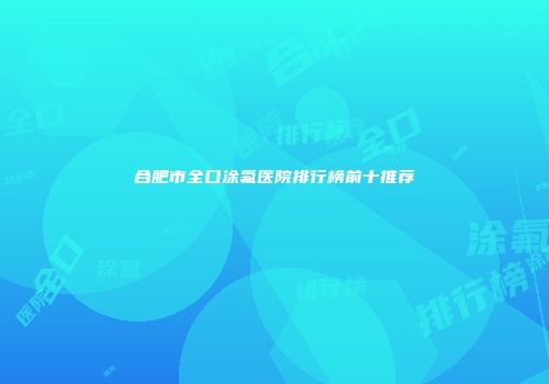 合肥市全口涂氟医院排行榜前十推荐