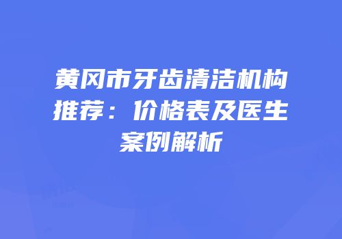 黄冈市牙齿清洁机构推荐：价格表及医生案例解析