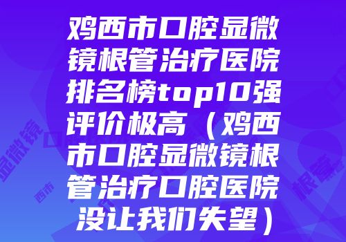 鸡西市口腔显微镜根管治疗医院排名榜top10强评价极高（鸡西市口腔显微镜根管治疗口腔医院没让我们失望）