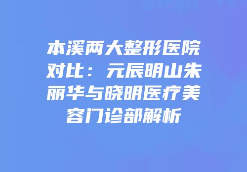 本溪两大整形医院对比：元辰明山朱丽华与晓明医疗美容门诊部解析