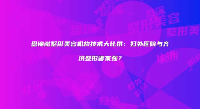 盘锦微整形美容机构技术大比拼：妇外医院与齐洪整形哪家强？