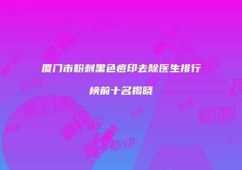 厦门市粉刺黑色痘印去除医生排行榜前十名揭晓