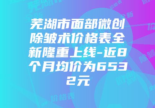 芜湖市面部微创除皱术价格表全新隆重上线-近8个月均价为6532元