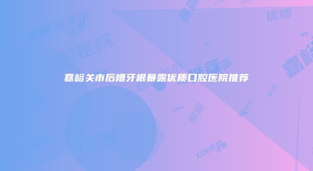 嘉峪关市后槽牙根暴露优质口腔医院推荐