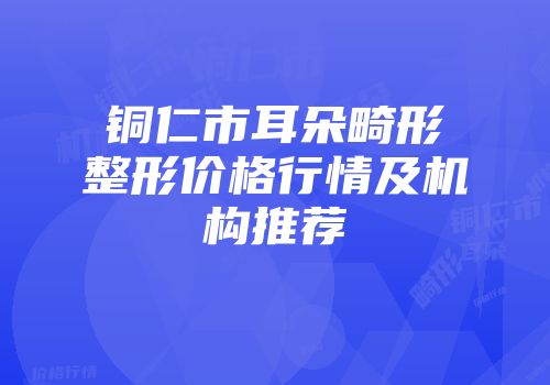 铜仁市耳朵畸形整形价格行情及机构推荐