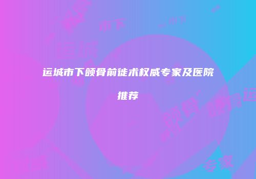 运城市下颌骨前徙术权威专家及医院推荐