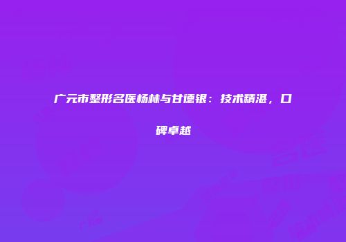 广元市整形名医杨林与甘德银：技术精湛，口碑卓越