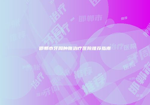 邯郸市牙周肿胀治疗医院推荐指南