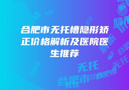 合肥市无托槽隐形矫正价格解析及医院医生推荐