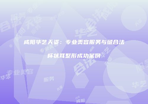 咸阳华艺天姿：专业美容服务与缝合法杯状耳整形成功案例