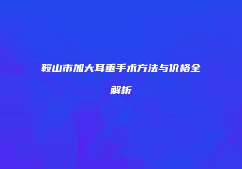 鞍山市加大耳垂手术方法与价格全解析