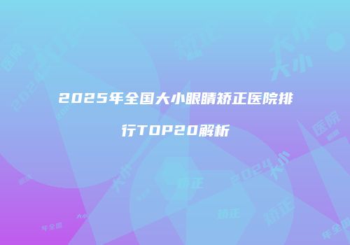 2025年全国大小眼睛矫正医院排行TOP20解析