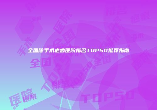 全国除手术疤痕医院排名TOP50推荐指南
