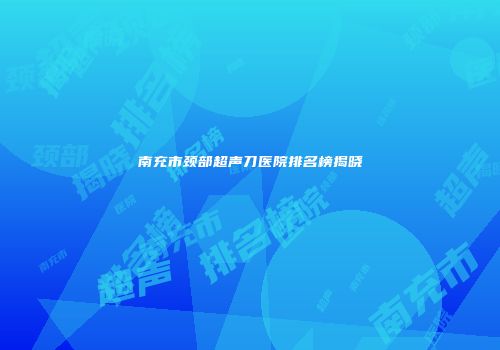 南充市颈部超声刀医院排名榜揭晓