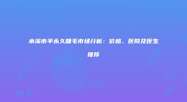 本溪市半永久睫毛市场分析：价格、医院及医生推荐