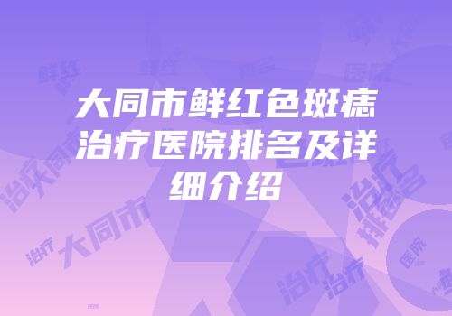 大同市鲜红色斑痣治疗医院排名及详细介绍
