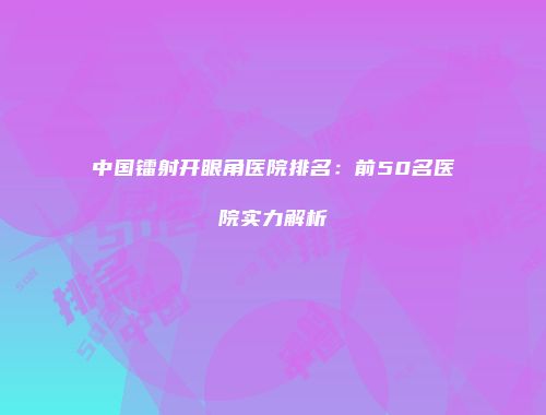 中国镭射开眼角医院排名：前50名医院实力解析