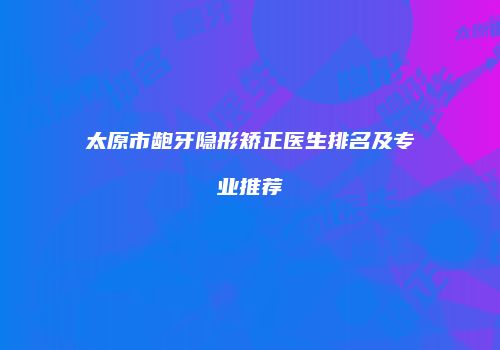 太原市龅牙隐形矫正医生排名及专业推荐