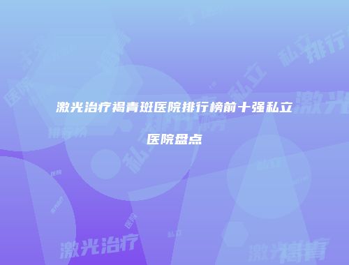 激光治疗褐青斑医院排行榜前十强私立医院盘点