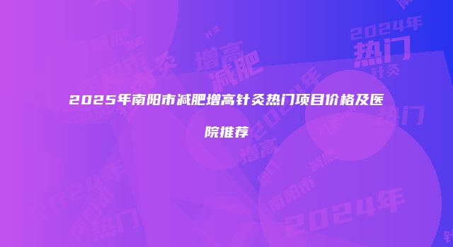2025年南阳市减肥增高针灸热门项目价格及医院推荐