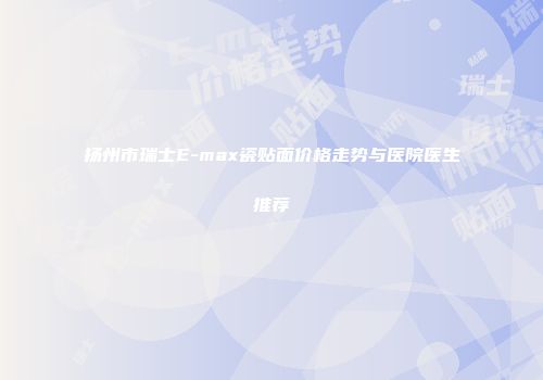 扬州市瑞士E-max瓷贴面价格走势与医院医生推荐
