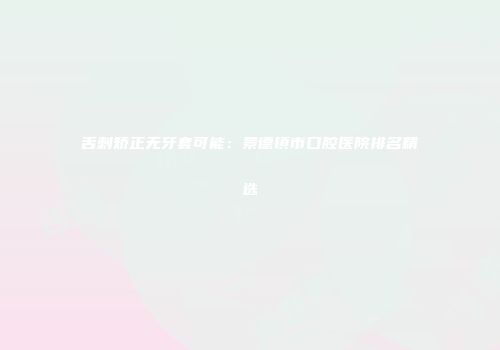 舌刺矫正无牙套可能：景德镇市口腔医院排名精选