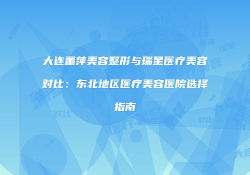 大连董萍美容整形与瑞星医疗美容对比：东北地区医疗美容医院选择指南
