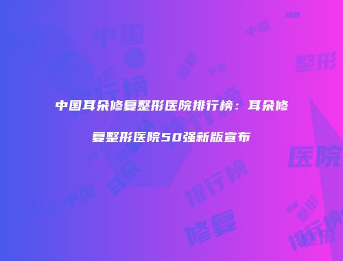 中国耳朵修复整形医院排行榜：耳朵修复整形医院50强新版宣布