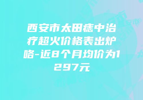 西安市太田痣中治疗超火价格表出炉咯-近8个月均价为1297元