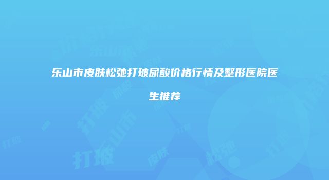 乐山市皮肤松弛打玻尿酸价格行情及整形医院医生推荐