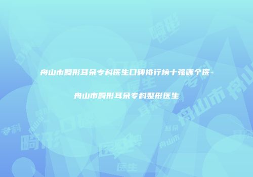 舟山市畸形耳朵专科医生口碑排行榜十强哪个医-舟山市畸形耳朵专科整形医生