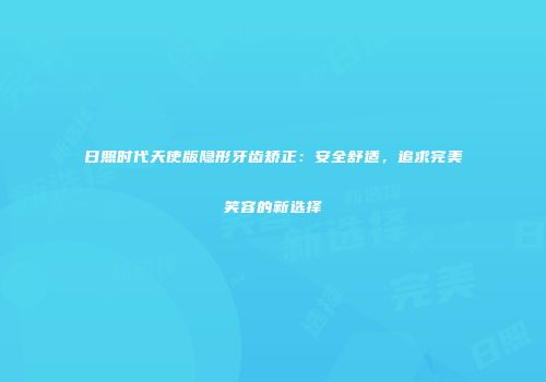 日照时代天使版隐形牙齿矫正：安全舒适，追求完美笑容的新选择