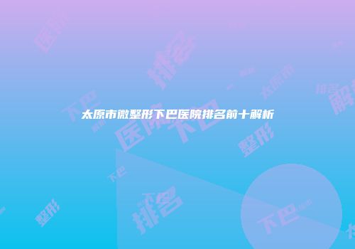 太原市微整形下巴医院排名前十解析