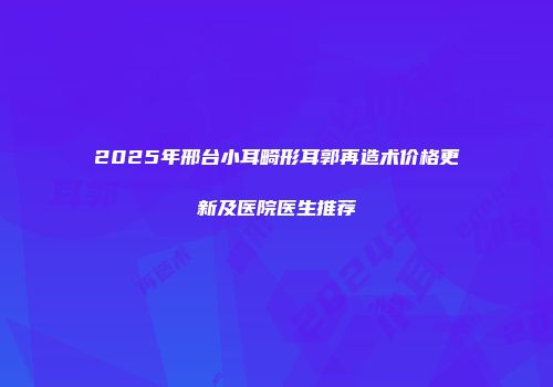 2025年邢台小耳畸形耳郭再造术价格更新及医院医生推荐