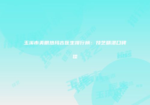 玉溪市美眼热玛吉医生排行榜：技艺精湛口碑佳