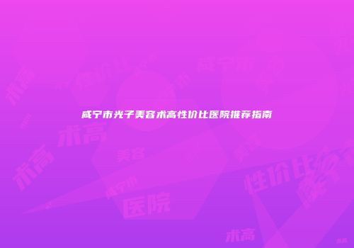 咸宁市光子美容术高性价比医院推荐指南