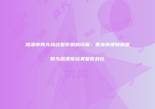 鹰潭市两大知名整形机构详解：贵溪市皮肤病医院与鹰潭爱玩美整形对比