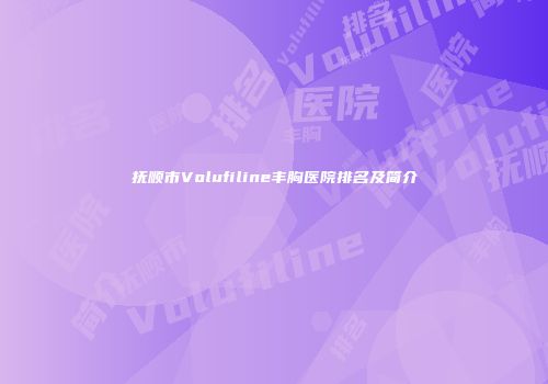抚顺市Volufiline丰胸医院排名及简介