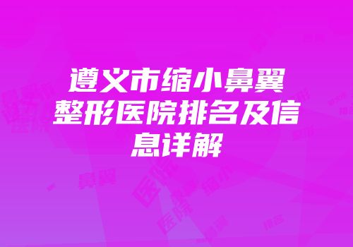 遵义市缩小鼻翼整形医院排名及信息详解