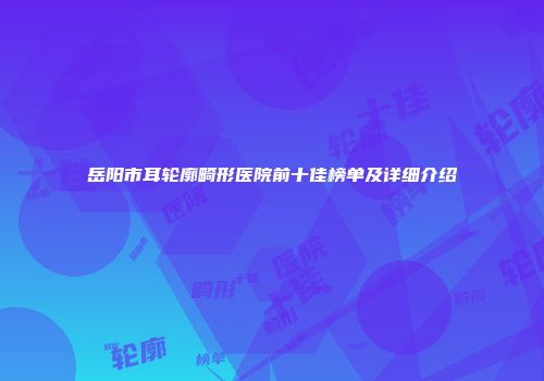 岳阳市耳轮廓畸形医院前十佳榜单及详细介绍