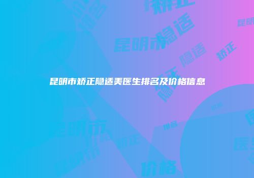 昆明市矫正隐适美医生排名及价格信息