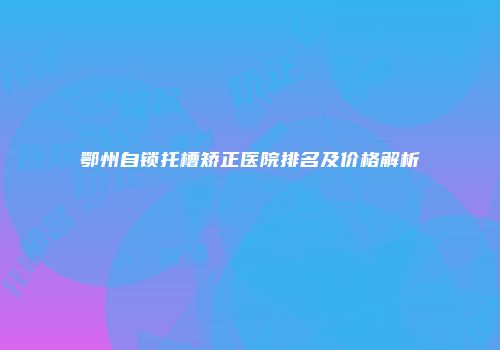 鄂州自锁托槽矫正医院排名及价格解析