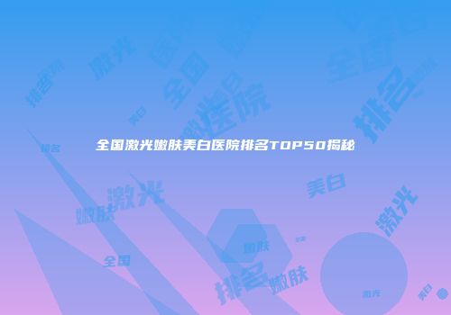 全国激光嫩肤美白医院排名TOP50揭秘