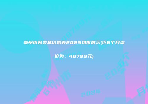 亳州市贴发耳价格表2025均价展示(近6个月均价为：48799元)