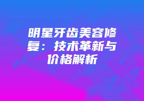 明星牙齿美容修复：技术革新与价格解析